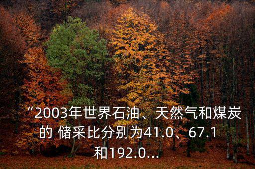 “2003年世界石油、天然氣和煤炭的 儲采比分別為41.0、67.1和192.0...