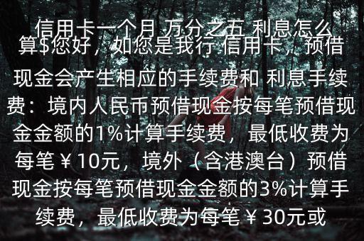  信用卡一個月 萬分之五 利息怎么算$您好，如您是我行 信用卡，預(yù)借現(xiàn)金會產(chǎn)生相應(yīng)的手續(xù)費(fèi)和 利息手續(xù)費(fèi)：境內(nèi)人民幣預(yù)借現(xiàn)金按每筆預(yù)借現(xiàn)金金額的1%計算手續(xù)費(fèi)，最低收費(fèi)為每筆￥10元，境外（含港澳臺）預(yù)借現(xiàn)金按每筆預(yù)借現(xiàn)金金額的3%計算手續(xù)費(fèi)，最低收費(fèi)為每筆￥30元或