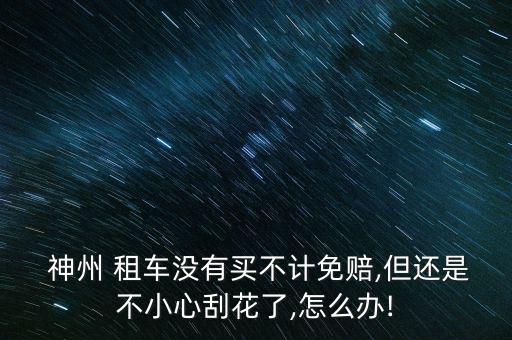  神州 租車(chē)沒(méi)有買(mǎi)不計(jì)免賠,但還是不小心刮花了,怎么辦!