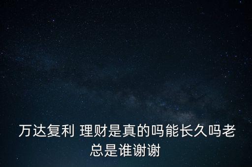  萬達(dá)復(fù)利 理財(cái)是真的嗎能長久嗎老總是誰謝謝