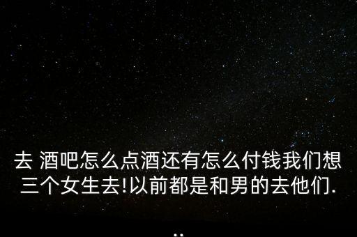 去 酒吧怎么點(diǎn)酒還有怎么付錢(qián)我們想三個(gè)女生去!以前都是和男的去他們...