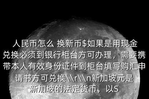  人民幣怎么 換新幣$如果是用現(xiàn)金兌換必須到銀行柜臺(tái)方可辦理，需要攜帶本人有效身份證件到柜臺(tái)填寫(xiě)購(gòu)匯申請(qǐng)書(shū)方可兌換\\r\\n新加坡元是新加坡的法定貨幣，以S
