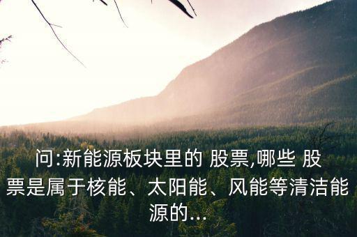 問:新能源板塊里的 股票,哪些 股票是屬于核能、太陽能、風(fēng)能等清潔能源的...