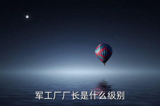 川維廠長(zhǎng)什么級(jí)別，軍工廠廠長(zhǎng)是什么級(jí)別