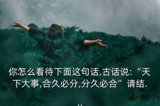 你怎么看待下面這句話,古話說:“天下大事,合久必分,分久必合”請(qǐng)結(jié)...