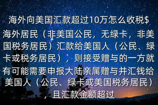 海外向美國匯款超過10萬怎么收稅$海外居民（非美國公民，無綠卡，非美國稅務(wù)居民）匯款給美國人（公民、綠卡或稅務(wù)居民），則接受贈與的一方就有可能需要申報大陸親屬贈與并匯錢給美國人（公民、綠卡或美國稅務(wù)居民），且匯款金額超過
