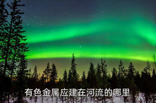 有色金屬下游是什么，有色金屬應(yīng)建在河流的哪里