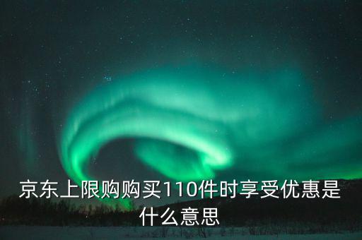京東禮品購是什么意思，京東上限購購買110件時(shí)享受優(yōu)惠是什么意思