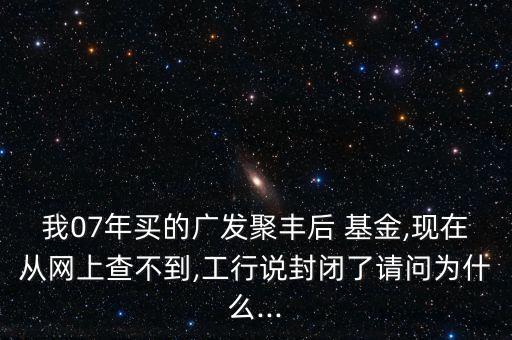 我07年買的廣發(fā)聚豐后 基金,現在從網上查不到,工行說封閉了請問為什么...