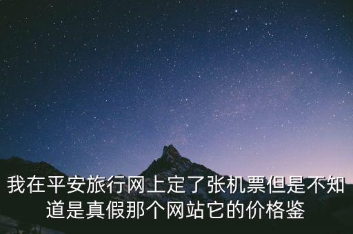 我在平安旅行網上定了張機票但是不知道是真假那個網站它的價格鑒