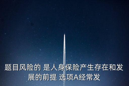 風(fēng)險(xiǎn)的什么是人身保險(xiǎn)產(chǎn)生，題目風(fēng)險(xiǎn)的 是人身保險(xiǎn)產(chǎn)生存在和發(fā)展的前提 選項(xiàng)A經(jīng)常發(fā)