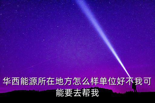 華西能源屬于什么地區(qū)，華西能源所在地方怎么樣單位好不我可能要去幫我