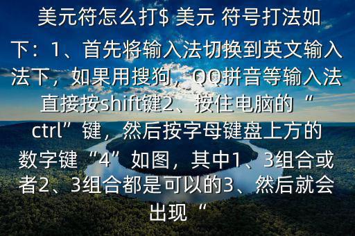  美元符怎么打$ 美元 符號打法如下：1、首先將輸入法切換到英文輸入法下，如果用搜狗，QQ拼音等輸入法直接按shift鍵2、按住電腦的“ctrl”鍵，然后按字母鍵盤上方的數(shù)字鍵“4”如圖，其中1、3組合或者2、3組合都是可以的3、然后就會出現(xiàn)“