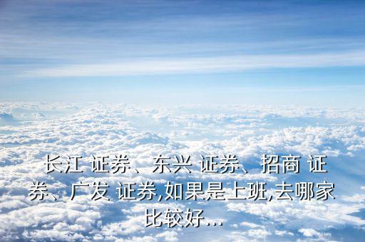  長江 證券、東興 證券、招商 證券、廣發(fā) 證券,如果是上班,去哪家比較好...