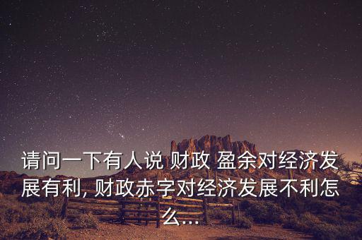 請(qǐng)問一下有人說 財(cái)政 盈余對(duì)經(jīng)濟(jì)發(fā)展有利, 財(cái)政赤字對(duì)經(jīng)濟(jì)發(fā)展不利怎么...