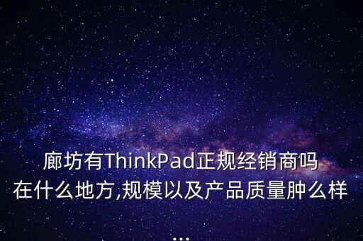 廊坊有ThinkPad正規(guī)經(jīng)銷商嗎在什么地方,規(guī)模以及產(chǎn)品質量腫么樣...