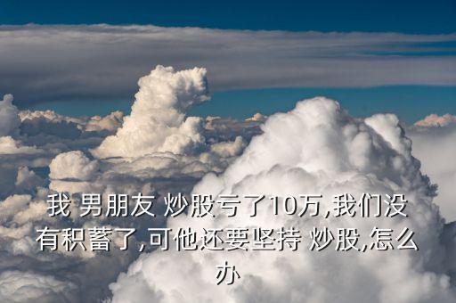 我 男朋友 炒股虧了10萬,我們沒有積蓄了,可他還要堅(jiān)持 炒股,怎么辦