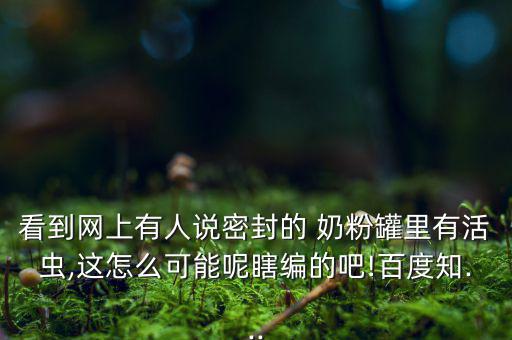 看到網(wǎng)上有人說(shuō)密封的 奶粉罐里有活蟲,這怎么可能呢瞎編的吧!百度知...