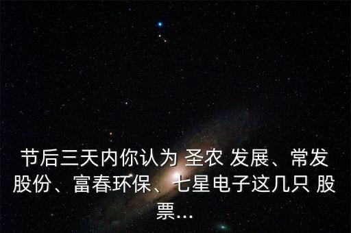 節(jié)后三天內(nèi)你認(rèn)為 圣農(nóng) 發(fā)展、常發(fā)股份、富春環(huán)保、七星電子這幾只 股票...
