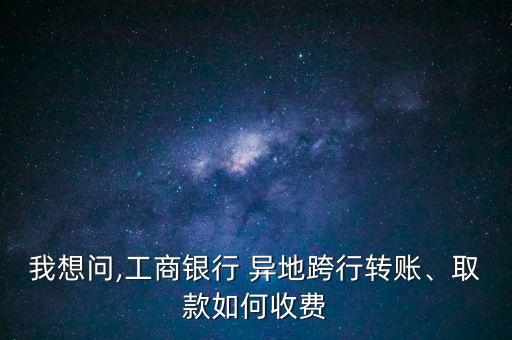 我想問,工商銀行 異地跨行轉(zhuǎn)賬、取款如何收費