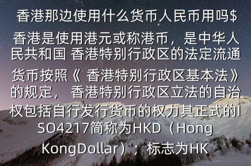  香港那邊使用什么貨幣人民幣用嗎$ 香港是使用港元或稱港幣，是中華人民共和國(guó) 香港特別行政區(qū)的法定流通貨幣按照《 香港特別行政區(qū)基本法》的規(guī)定， 香港特別行政區(qū)立法的自治權(quán)包括自行發(fā)行貨幣的權(quán)力其正式的ISO4217簡(jiǎn)稱為HKD（HongKongDollar）；標(biāo)志為HK