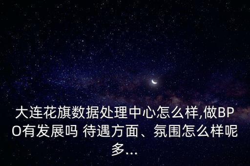 大連花旗數(shù)據(jù)處理中心怎么樣,做BPO有發(fā)展嗎 待遇方面、氛圍怎么樣呢多...