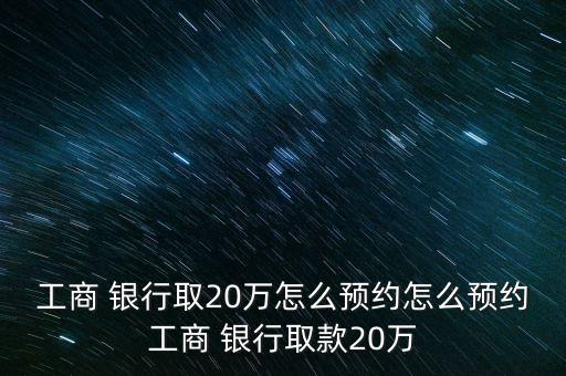 工商 銀行取20萬怎么預約怎么預約工商 銀行取款20萬
