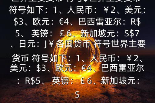 世界主要貨幣 符號$世界主要貨幣 符號如下：1、人民幣：￥2、美元：$3、歐元：€4、巴西雷亞爾：R$5、 英鎊：￡6、新加坡元：S$7、日元：J￥各國貨幣 符號世界主要貨幣 符號如下：1、人民幣：￥2、美元：$3、歐元：€4、巴西雷亞爾：R$5、 英鎊：￡6、新加坡元：S