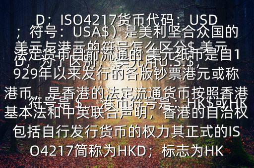  美元與港元的符號(hào)怎么區(qū)分$ 美元符號(hào)是＄，港幣符號(hào)是：HK$或HKD，為了區(qū)別， 美元用U.S.$，加元用Can$，澳元用A$，港元用HK$來表示 美元（貨幣縮寫：USD；ISO4217貨幣代碼：USD；符號(hào)：USA$）是美利堅(jiān)合眾國的法定貨幣目前流通的 美元紙幣是自1929年以來發(fā)行的各版鈔票港元或稱港幣，是香港的法定流通貨幣按照香港基本法和中英聯(lián)合聲明，香港的自治權(quán)包括自行發(fā)行貨幣的權(quán)力其正式的ISO4217簡稱為HKD；標(biāo)志為HK