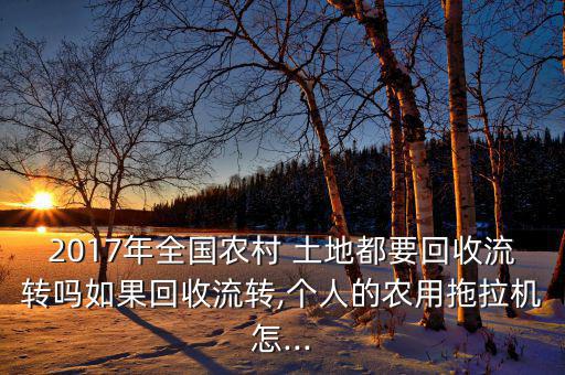 2017年全國農(nóng)村 土地都要回收流轉(zhuǎn)嗎如果回收流轉(zhuǎn),個人的農(nóng)用拖拉機(jī)怎...