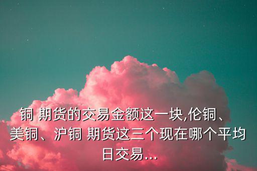 銅 期貨的交易金額這一塊,倫銅、 美銅、滬銅 期貨這三個現(xiàn)在哪個平均日交易...