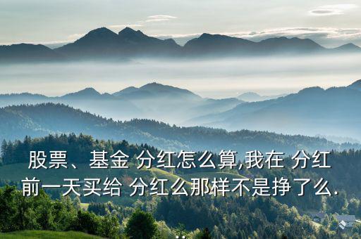 股票、基金 分紅怎么算,我在 分紅前一天買給 分紅么那樣不是掙了么...