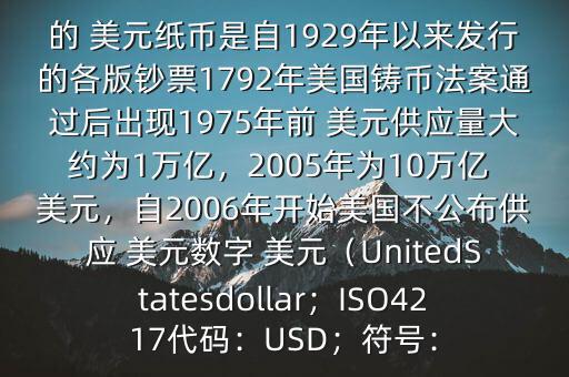 朋友, 美元是在何時誕生的在它誕生以來,共發(fā)行了多少 美元$目前流通的 美元紙幣是自1929年以來發(fā)行的各版鈔票1792年美國鑄幣法案通過后出現(xiàn)1975年前 美元供應量大約為1萬億，2005年為10萬億 美元，自2006年開始美國不公布供應 美元數(shù)字 美元（UnitedStatesdollar；ISO4217代碼：USD；符號：