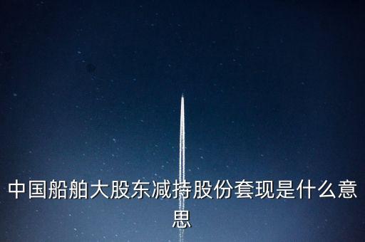 大股東套現(xiàn)什么意思，中國船舶大股東減持股份套現(xiàn)是什么意思