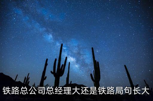 鐵路公司總經(jīng)理什么級別，鐵路總公司總經(jīng)理大還是鐵路局句長大