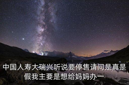 中國(guó)人壽大瑞興聽(tīng)說(shuō)要停售請(qǐng)問(wèn)是真是假我主要是想給媽媽辦一