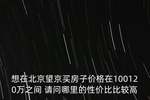 想在北京望京買(mǎi)房子價(jià)格在100120萬(wàn)之間 請(qǐng)問(wèn)哪里的性價(jià)比比較高