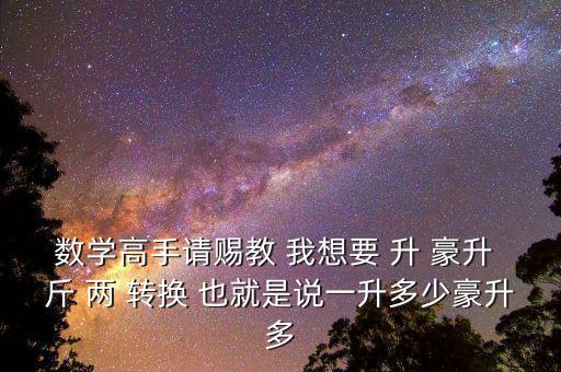 為什么叫轉(zhuǎn)換升水，數(shù)學(xué)高手請(qǐng)賜教 我想要 升 豪升 斤 兩 轉(zhuǎn)換 也就是說(shuō)一升多少豪升多