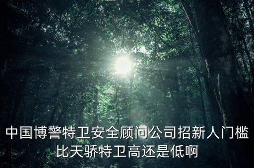 中國(guó)博警特衛(wèi)安全顧問(wèn)公司招新人門檻比天驕特衛(wèi)高還是低啊