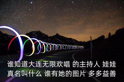 大連孫蔭環(huán)女兒叫什么，誰(shuí)知道大連無(wú)限歡唱 的主持人 娃娃真名叫什么 誰(shuí)有她的圖片 多多益善