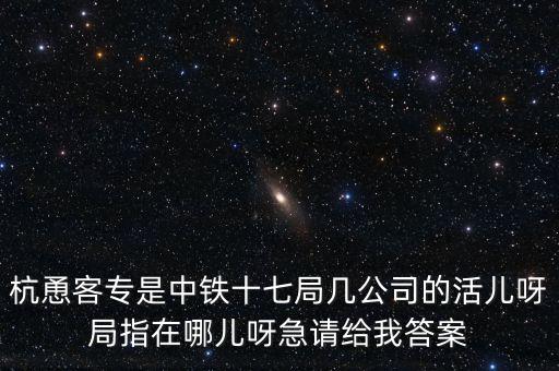 金輪工程指揮部是什么，杭恿客專是中鐵十七局幾公司的活兒呀局指在哪兒呀急請(qǐng)給我答案