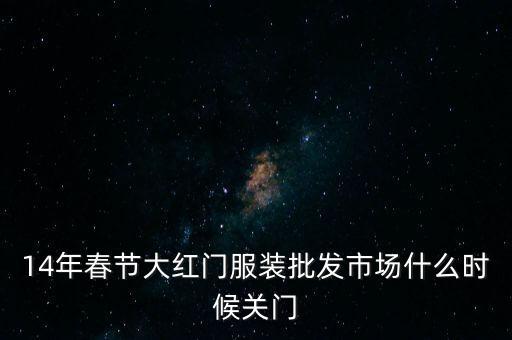 2014年大紅門批發(fā)市場什么時候關(guān)門，14年春節(jié)大紅門服裝批發(fā)市場什么時候關(guān)門