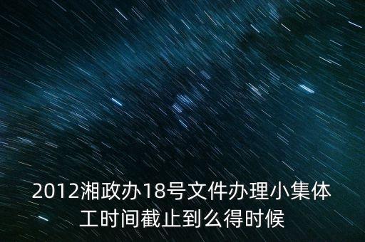 18號(hào)文件什么時(shí)候到期，2012湘政辦18號(hào)文件辦理小集體工時(shí)間截止到么得時(shí)候