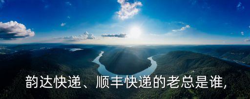  韻達(dá)快遞、順豐快遞的老總是誰,