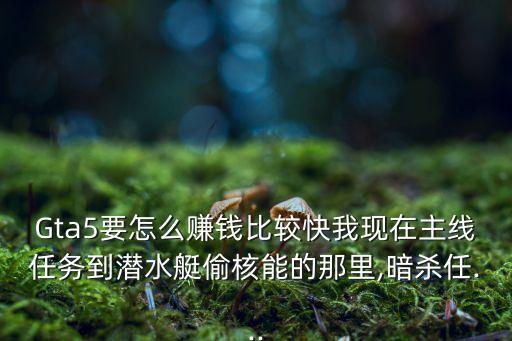 Gta5要怎么賺錢比較快我現(xiàn)在主線任務到潛水艇偷核能的那里,暗殺任...