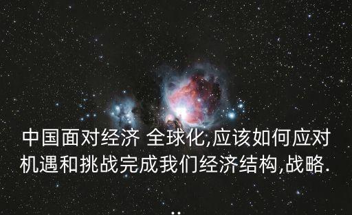 中國面對經(jīng)濟 全球化,應該如何應對機遇和挑戰(zhàn)完成我們經(jīng)濟結(jié)構(gòu),戰(zhàn)略...