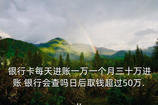  銀行卡每天進(jìn)賬一萬一個(gè)月三十萬進(jìn)賬 銀行會查嗎日后取錢超過50萬...