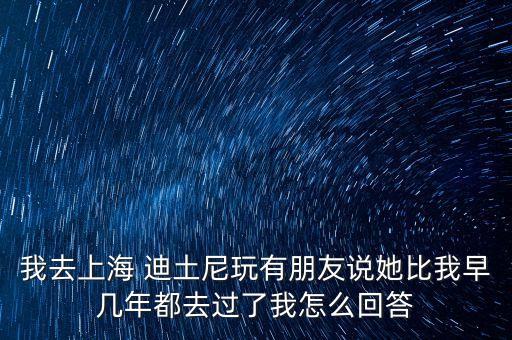 我去上海 迪土尼玩有朋友說(shuō)她比我早幾年都去過了我怎么回答