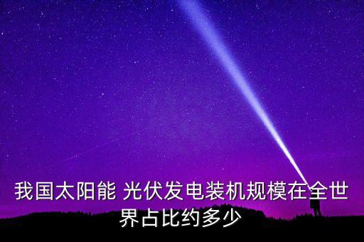 我國(guó)太陽能 光伏發(fā)電裝機(jī)規(guī)模在全世界占比約多少
