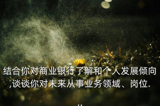 結(jié)合你對商業(yè)銀行了解和個人發(fā)展傾向,談?wù)勀銓ξ磥韽氖聵I(yè)務(wù)領(lǐng)域、崗位...